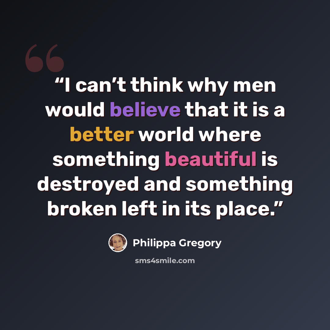 “I can’t think why men would believe that it is a better world where something beautiful is destroyed and something broken left in its place.” quote by Philippa Gregory