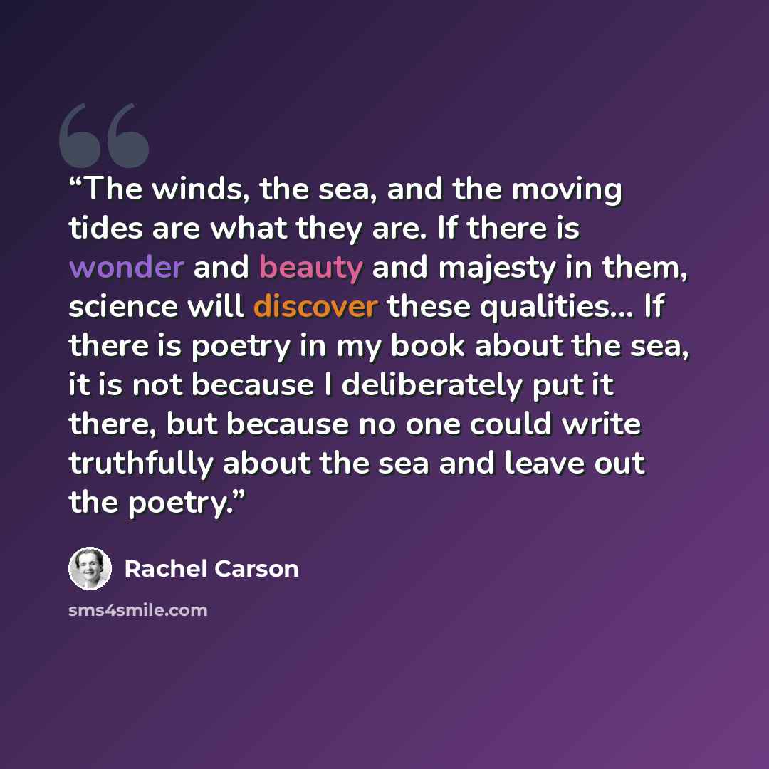 “The winds, the sea, and the moving tides are what they are. If there is wonder and beauty and majesty in them, science will discover these qualities... If there is poetry in my book about the sea, it is not because I deliberately put it there, but because no one could write truthfully about the…” quote by Rachel Carson