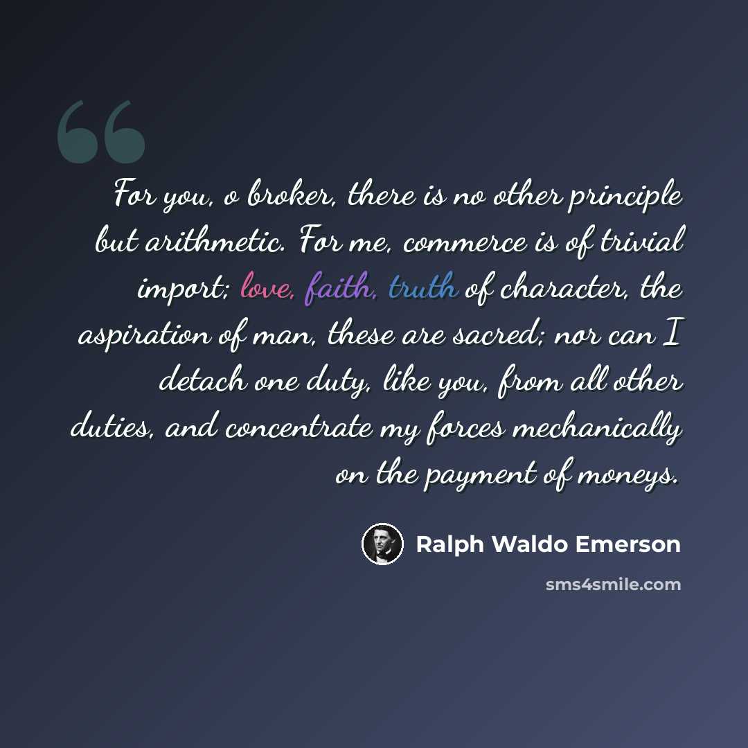 “For you, o broker, there is no other principle but arithmetic. For me, commerce is of trivial import; love, faith, truth of character, the aspiration of man, these are sacred; nor can I detach one duty, like you, from all other duties, and concentrate my forces mechanically on the payment of moneys.” quote by Ralph Waldo Emerson