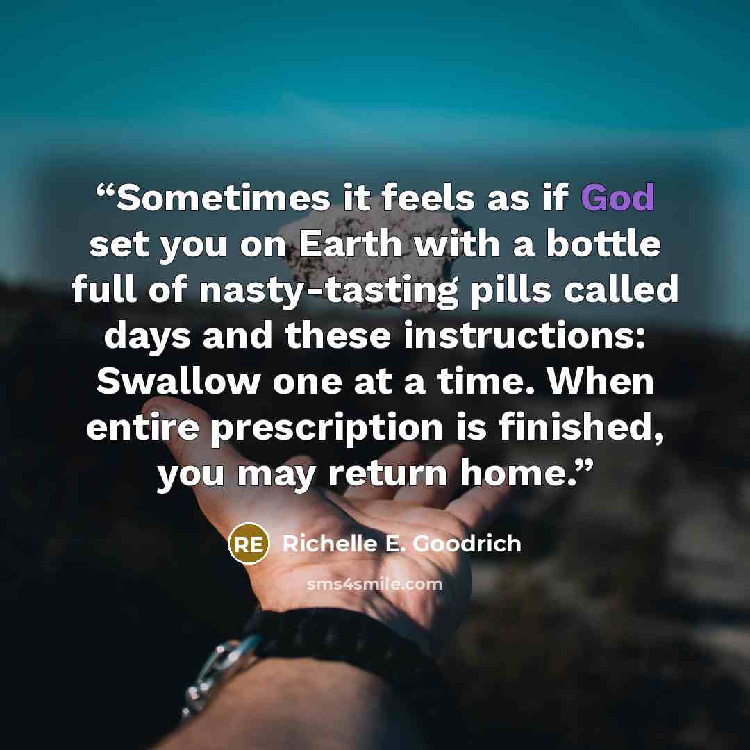 “Sometimes it feels as if God set you on Earth with a bottle full of nasty-tasting pills called days and these instructions: Swallow one at a time. When entire prescription is finished, you may return home.” quote by Richelle E. Goodrich