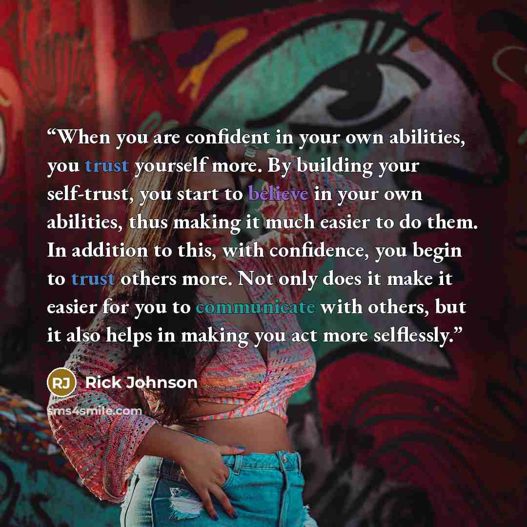“When you are confident in your own abilities, you trust yourself more. By building your self-trust, you start to believe in your own abilities, thus making it much easier to do them. In addition to this, with confidence, you begin to trust others more. Not only does it make it easier for you to…” quote by Rick Johnson