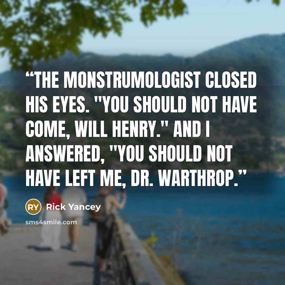 “The monstrumologist closed his eyes. "You should not have come, Will Henry." And I answered, "You should not have left me, Dr. Warthrop.” quote by Rick Yancey