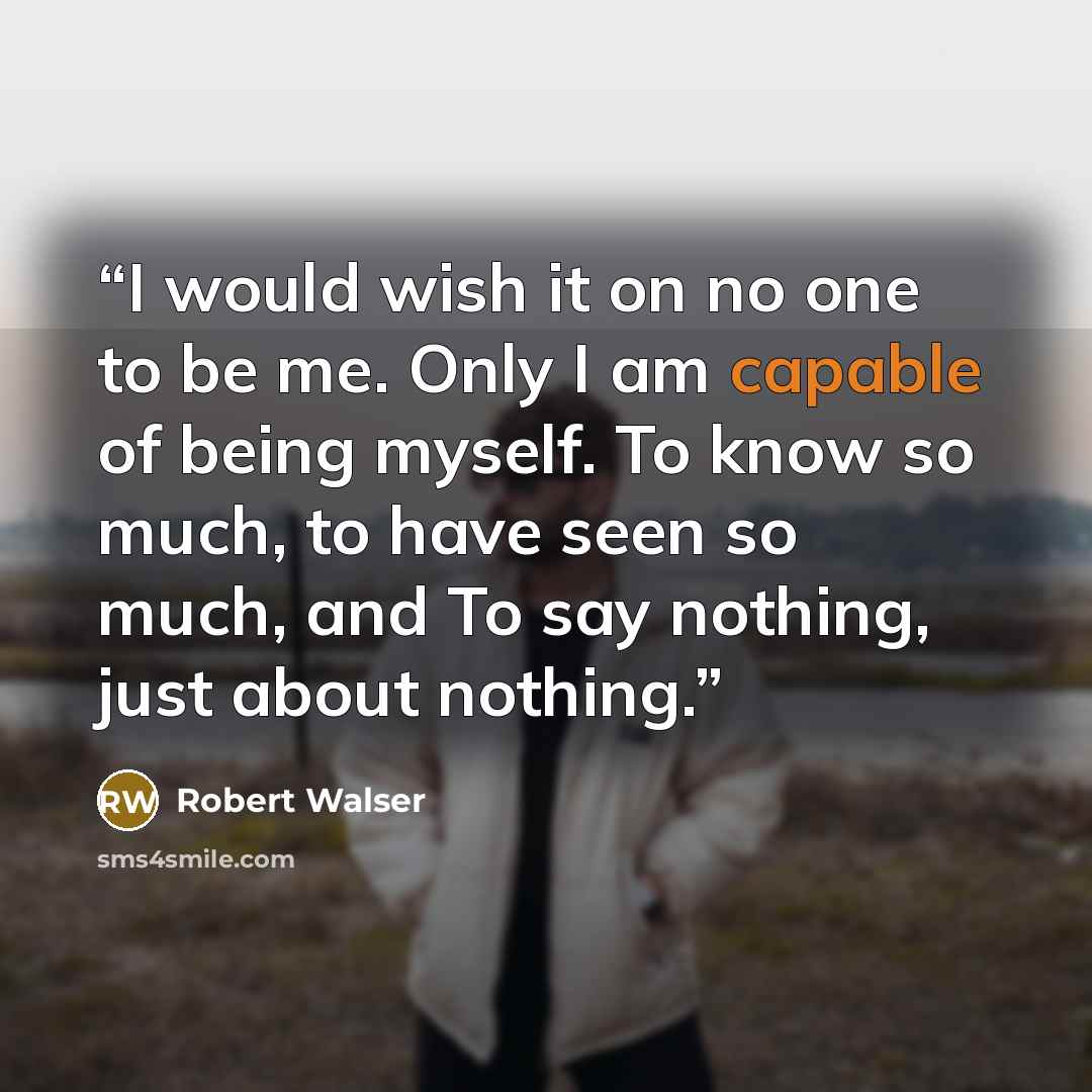 “I would wish it on no one to be me. Only I am capable of being myself. To know so much, to have seen so much, and To say nothing, just about nothing.” quote by Robert Walser