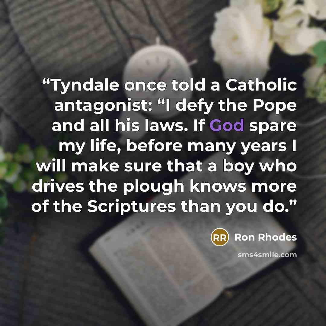 “Tyndale once told a Catholic antagonist: “I defy the Pope and all his laws. If God spare my life, before many years I will make sure that a boy who drives the plough knows more of the Scriptures than you do.” quote by Ron Rhodes