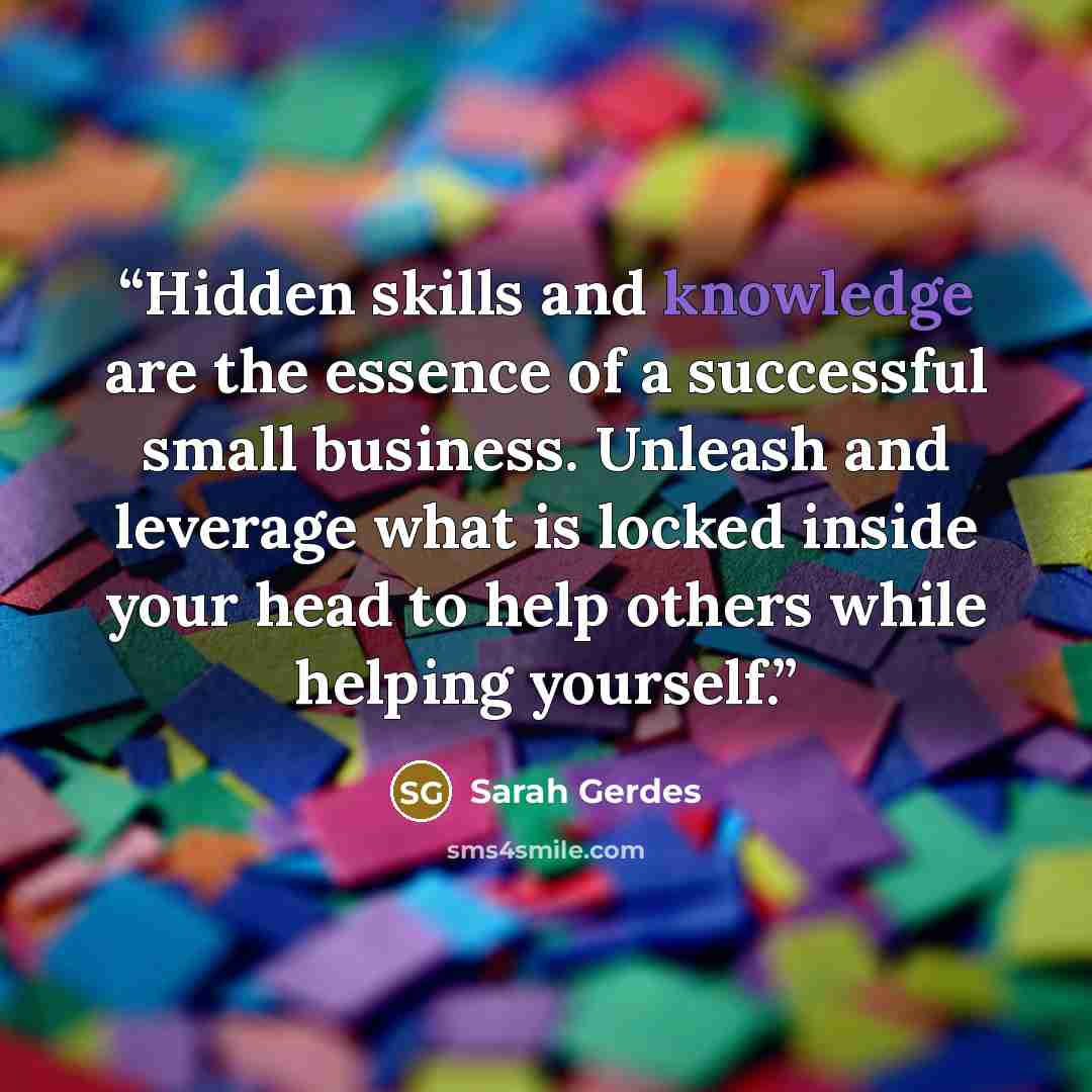 “Hidden skills and knowledge are the essence of a successful small business. Unleash and leverage what is locked inside your head to help others while helping yourself.” quote by Sarah Gerdes
