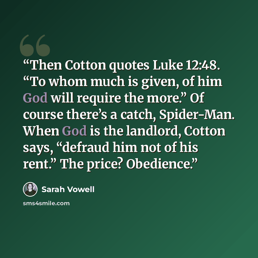 “Then Cotton quotes Luke 12:48. “To whom much is given, of him God will require the more.” Of course there’s a catch, Spider-Man. When God is the landlord, Cotton says, “defraud him not of his rent.” The price? Obedience.” quote by Sarah Vowell