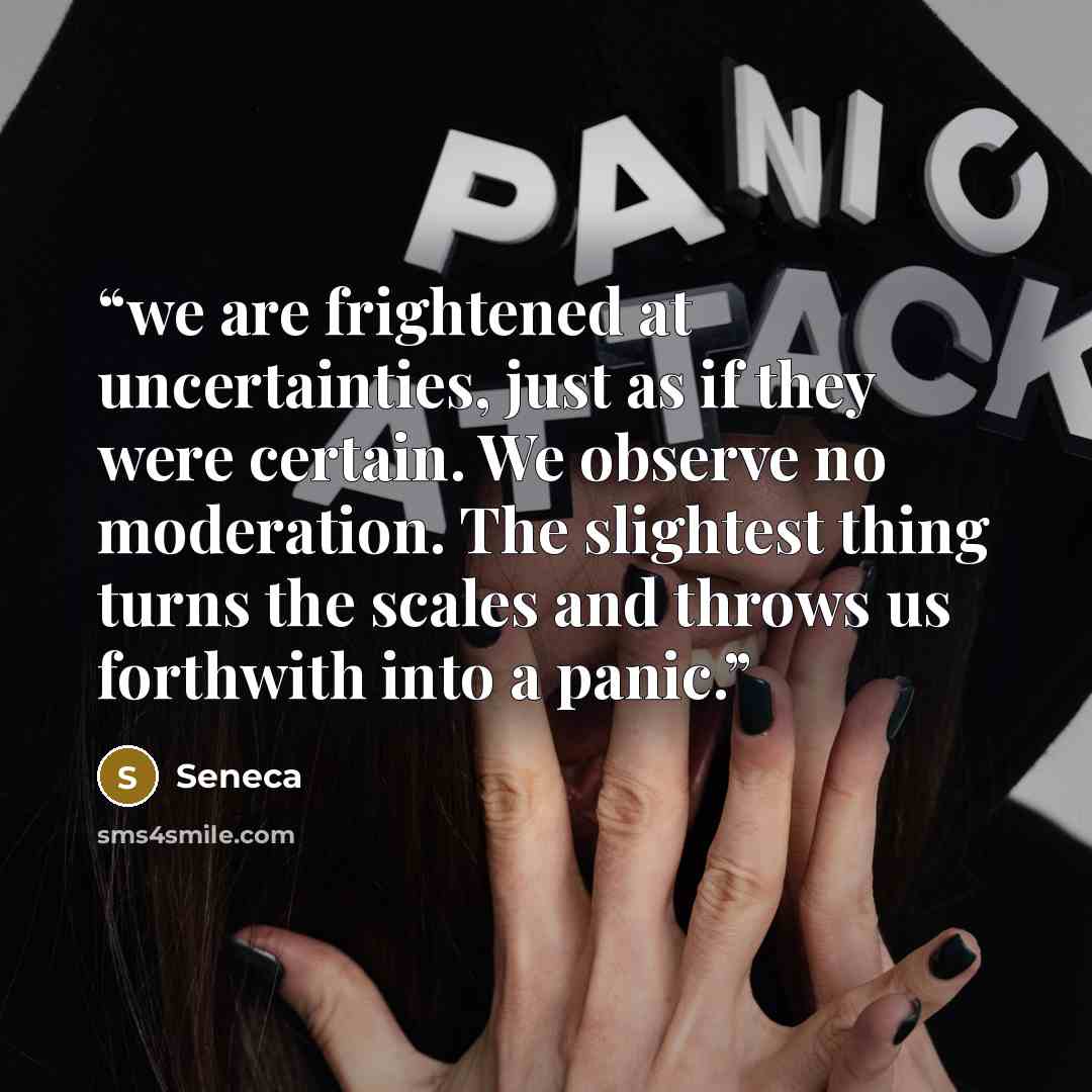 “we are frightened at uncertainties, just as if they were certain. We observe no moderation. The slightest thing turns the scales and throws us forthwith into a panic.” quote by Seneca