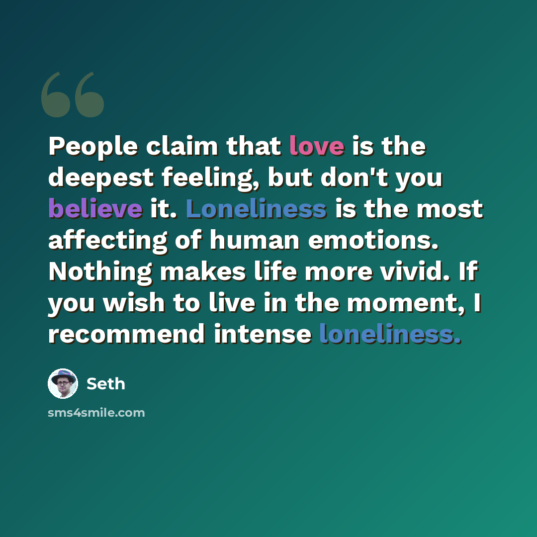 “People claim that love is the deepest feeling, but don't you believe it. Loneliness is the most affecting of human emotions. Nothing makes life more vivid. If you wish to live in the moment, I recommend intense loneliness.” quote by Seth