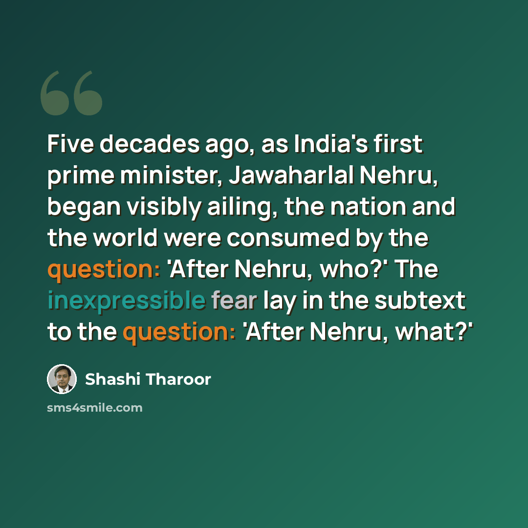 “Five decades ago, as India's first prime minister, Jawaharlal Nehru, began visibly ailing, the nation and the world were consumed by the question: 'After Nehru, who?' The inexpressible fear lay in the subtext to the question: 'After Nehru, what?'” quote by Shashi Tharoor
