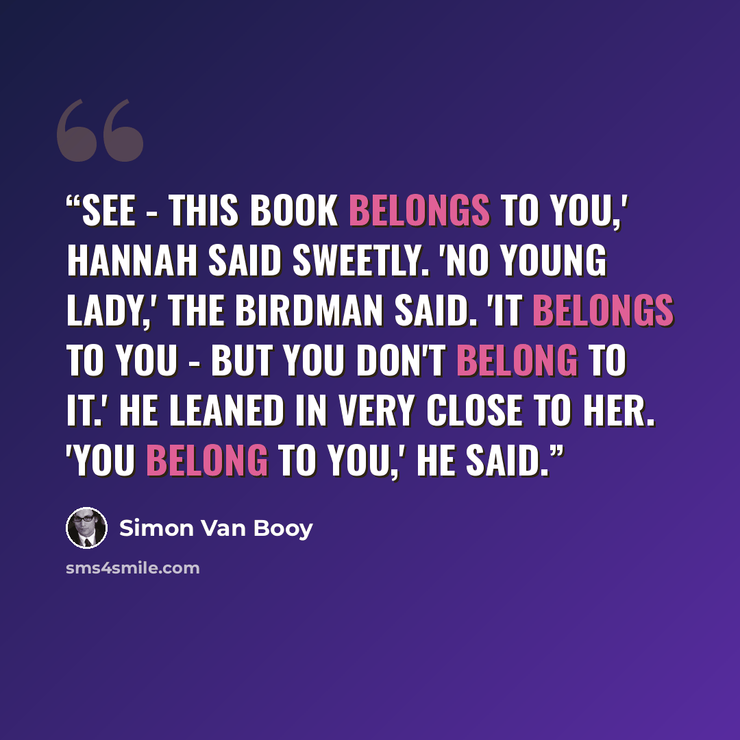 “See - this book belongs to you,' Hannah said sweetly. 'No young lady,' the birdman said. 'It belongs to you - but you don't belong to it.' He leaned in very close to her. 'You belong to you,' he said.” quote by Simon Van Booy