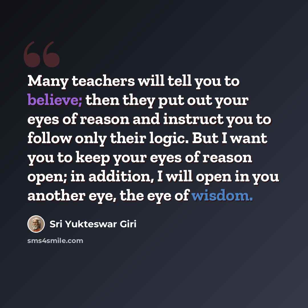 “Many teachers will tell you to believe; then they put out your eyes of reason and instruct you to follow only their logic. But I want you to keep your eyes of reason open; in addition, I will open in you another eye, the eye of wisdom.” quote by Sri Yukteswar Giri