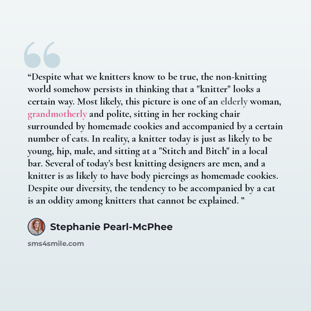 “Despite what we knitters know to be true, the non-knitting world somehow persists in thinking that a "knitter" looks a certain way. Most likely, this picture is one of an elderly woman, grandmotherly and polite, sitting in her rocking chair surrounded by homemade cookies and accompanied by a…” quote by Stephanie Pearl-McPhee