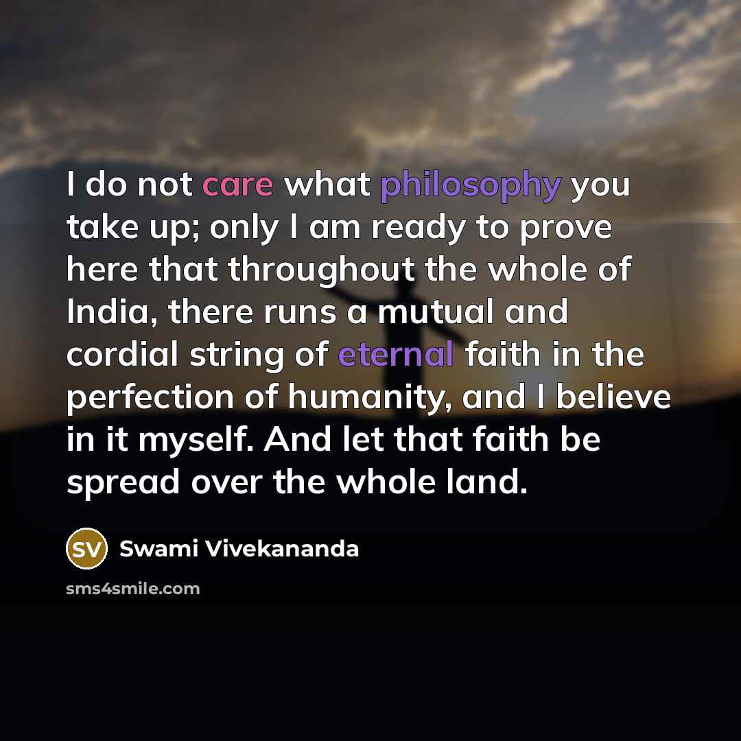 “I do not care what philosophy you take up; only I am ready to prove here that throughout the whole of India, there runs a mutual and cordial string of eternal faith in the perfection of humanity, and I believe in it myself. And let that faith be spread over the whole land.” quote by Swami Vivekananda