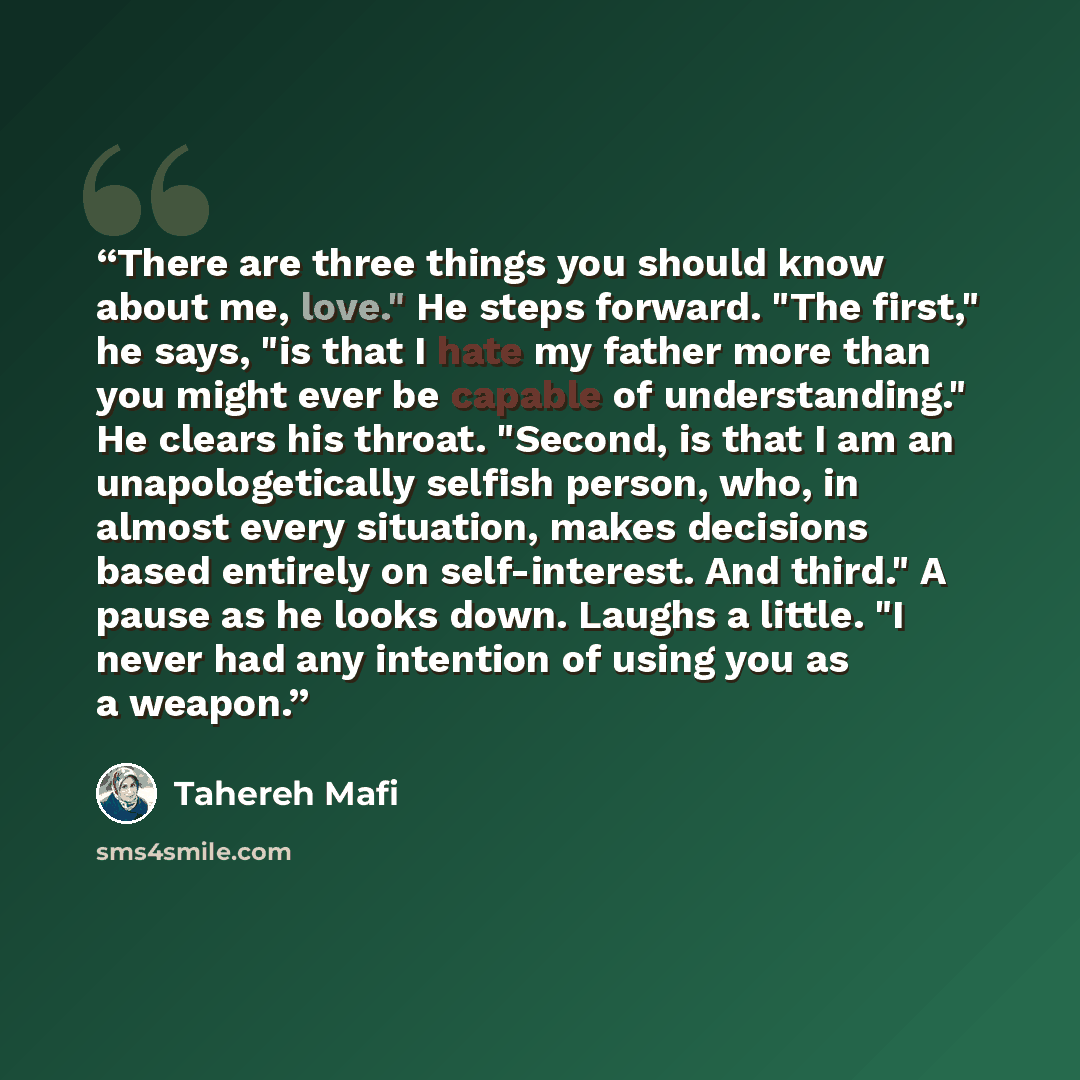 “There are three things you should know about me, love." He steps forward. "The first," he says, "is that I hate my father more than you might ever be capable of understanding." He clears his throat. "Second, is that I am an unapologetically selfish person, who, in almost every situation, makes…” quote by Tahereh Mafi