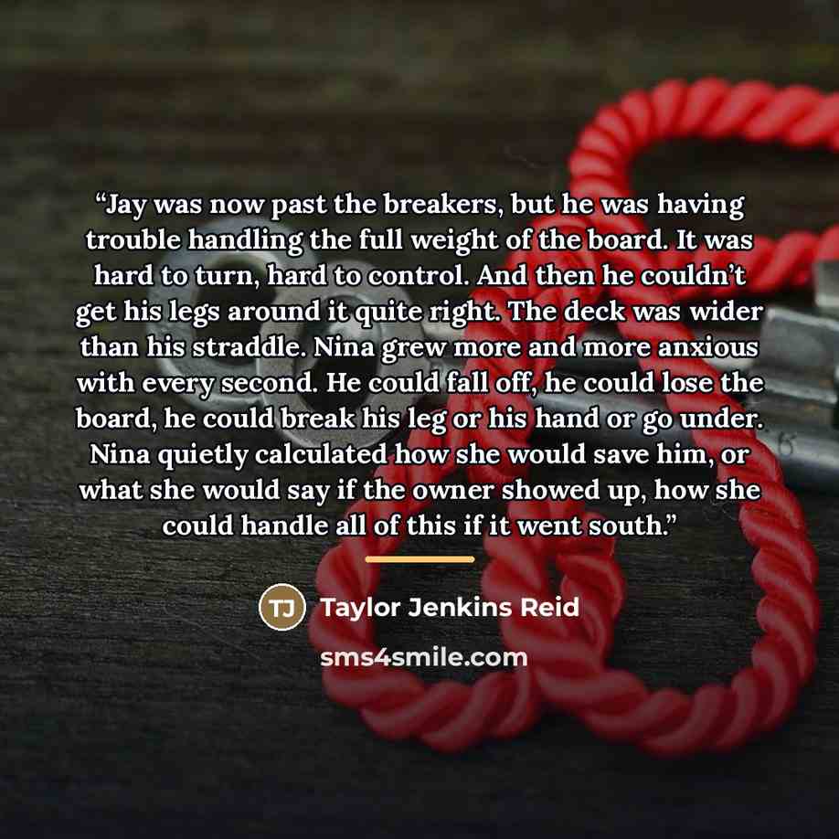 “Jay was now past the breakers, but he was having trouble handling the full weight of the board. It was hard to turn, hard to control. And then he couldn’t get his legs around it quite right. The deck was wider than his straddle. Nina grew more and more anxious with every second. He could fall off…” quote by Taylor Jenkins Reid
