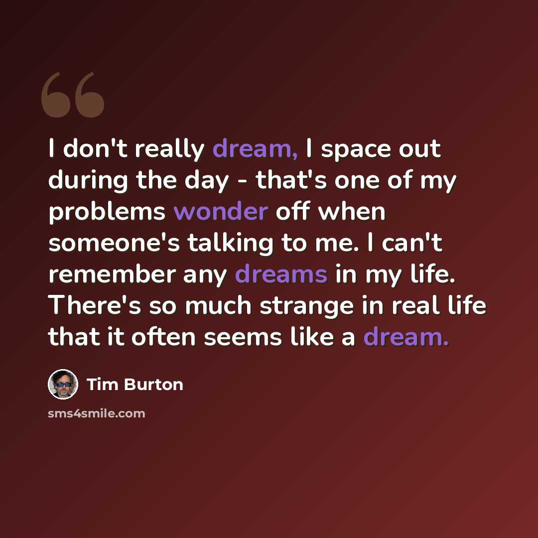 “I don't really dream, I space out during the day - that's one of my problems wonder off when someone's talking to me. I can't remember any dreams in my life. There's so much strange in real life that it often seems like a dream.” quote by Tim Burton