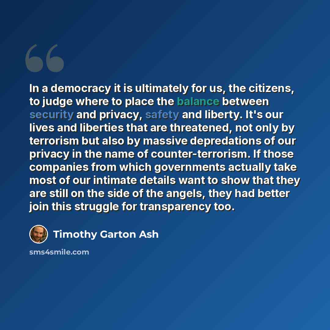 “In a democracy it is ultimately for us, the citizens, to judge where to place the balance between security and privacy, safety and liberty. It's our lives and liberties that are threatened, not only by terrorism but also by massive depredations of our privacy in the name of counter-terrorism. If…” quote by Timothy Garton Ash