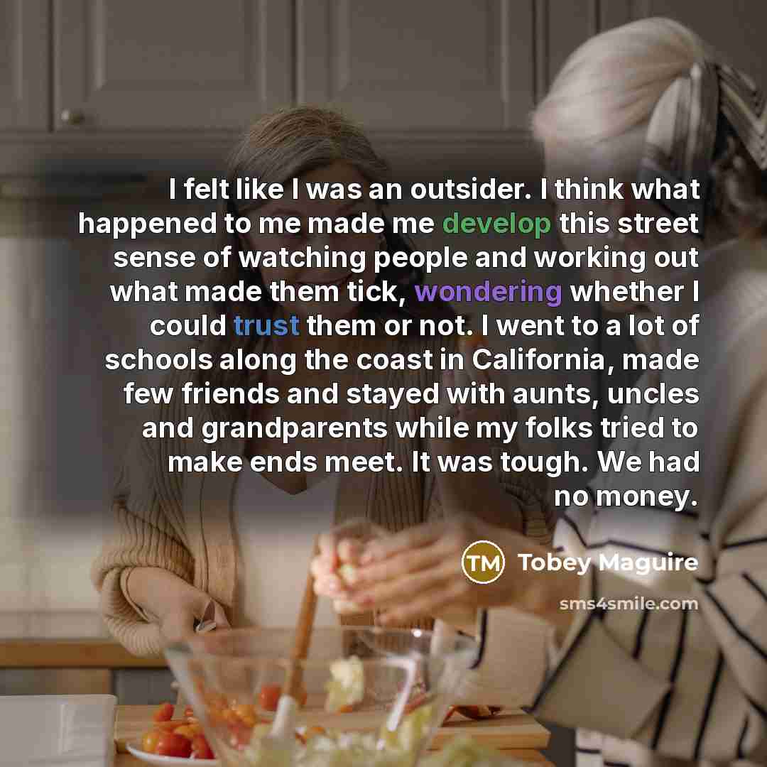 “I felt like I was an outsider. I think what happened to me made me develop this street sense of watching people and working out what made them tick, wondering whether I could trust them or not. I went to a lot of schools along the coast in California, made few friends and stayed with aunts, uncles…” quote by Tobey Maguire