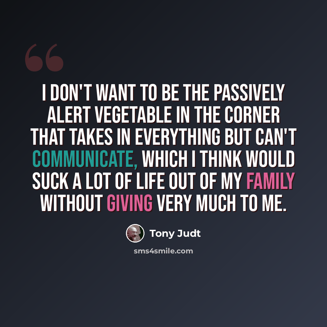 “I don't want to be the passively alert vegetable in the corner that takes in everything but can't communicate, which I think would suck a lot of life out of my family without giving very much to me.” quote by Tony Judt