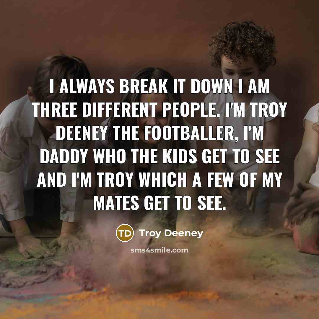 “I always break it down I am three different people. I'm Troy Deeney the footballer, I'm daddy who the kids get to see and I'm Troy which a few of my mates get to see.” quote by Troy Deeney