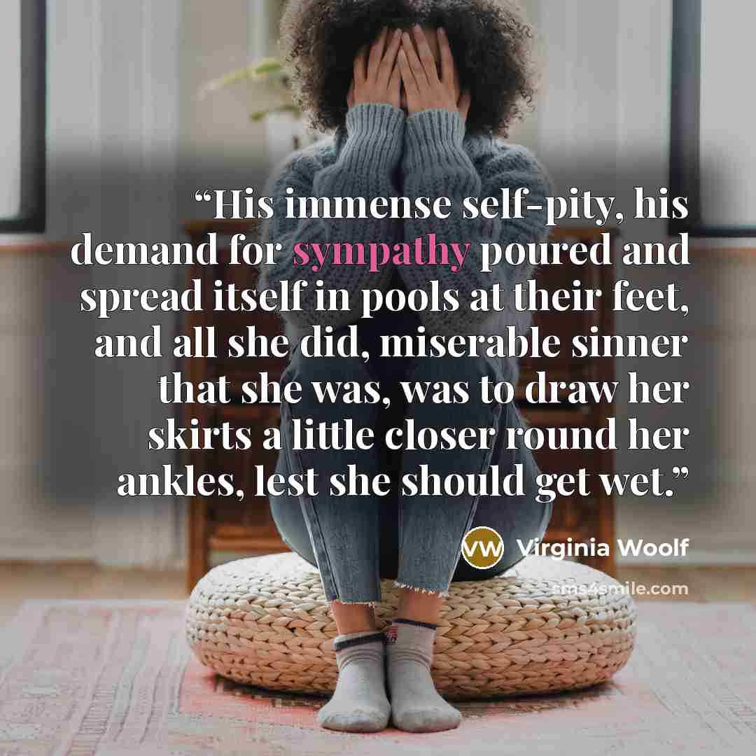 “His immense self-pity, his demand for sympathy poured and spread itself in pools at their feet, and all she did, miserable sinner that she was, was to draw her skirts a little closer round her ankles, lest she should get wet.” quote by Virginia Woolf