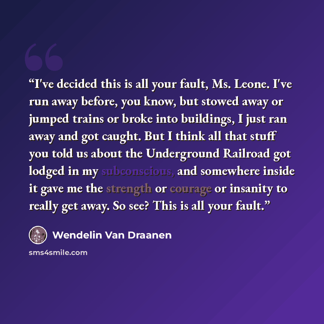 “I've decided this is all your fault, Ms. Leone. I've run away before, you know, but stowed away or jumped trains or broke into buildings, I just ran away and got caught. But I think all that stuff you told us about the Underground Railroad got lodged in my subconscious, and somewhere inside it…” quote by Wendelin Van Draanen
