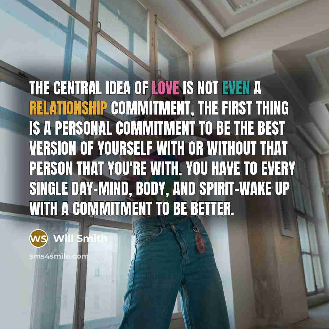 “The central idea of love is not even a relationship commitment, the first thing is a personal commitment to be the best version of yourself with or without that person that you're with. You have to every single day-mind, body, and spirit-wake up with a commitment to be better.” quote by Will Smith