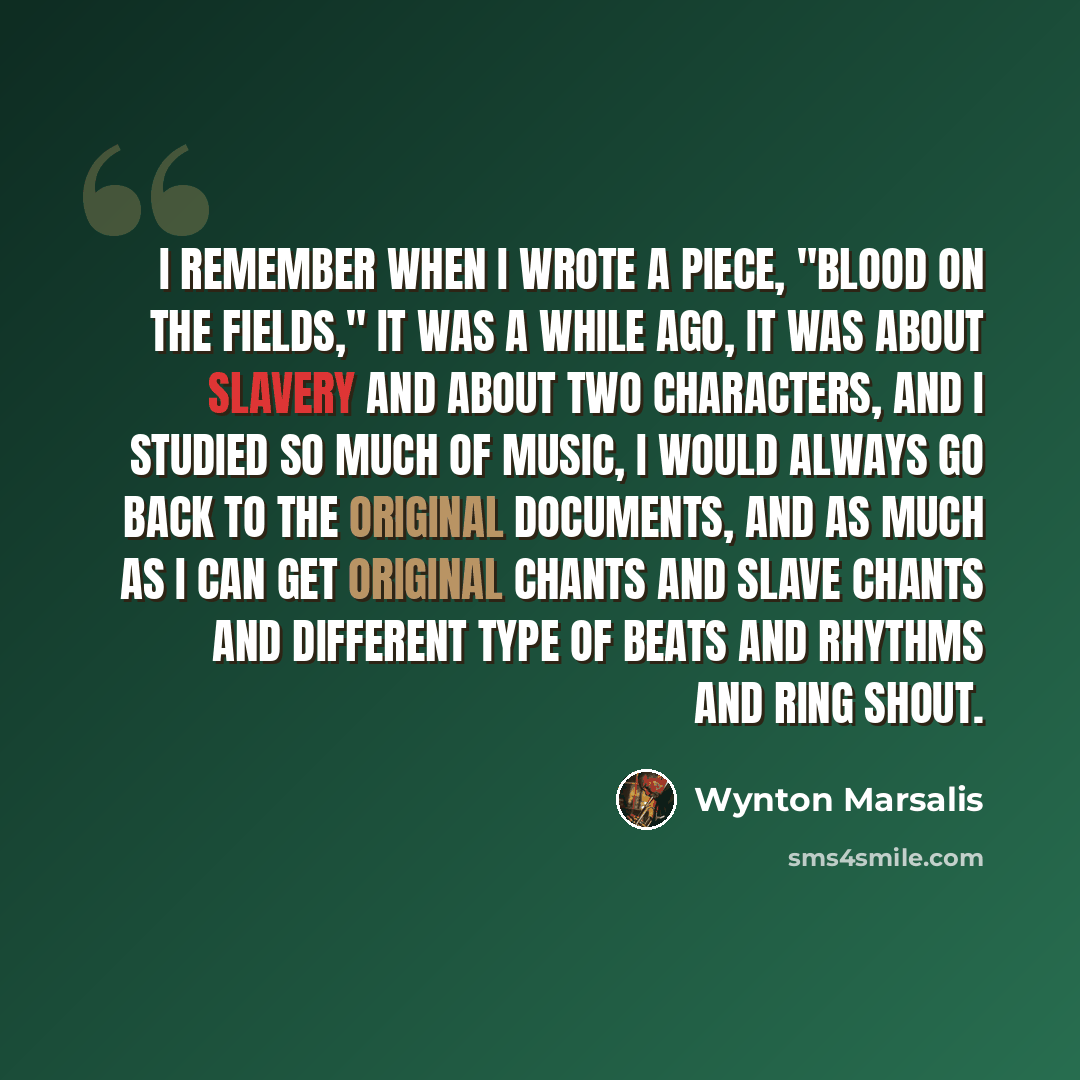 “I remember when I wrote a piece, "Blood on the Fields," it was a while ago, it was about slavery and about two characters, and I studied so much of music, I would always go back to the original documents, and as much as I can get original chants and slave chants and different type of beats and…” quote by Wynton Marsalis