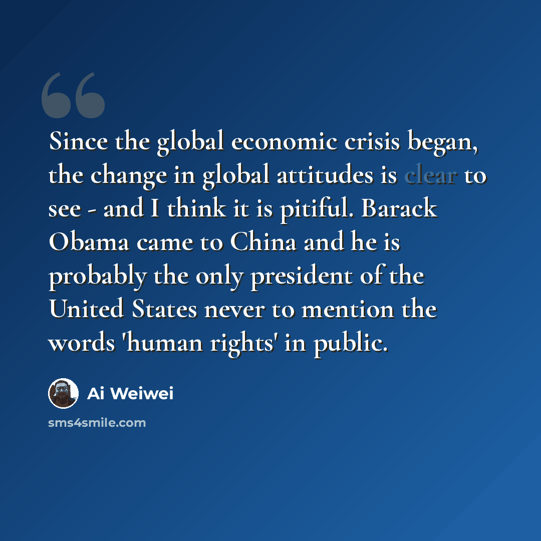 “Since the global economic crisis began, the change in global attitudes is clear to see - and I think it is pitiful. Barack Obama came to China and he is probably the only president of the United States never to mention the words 'human rights' in public.” quote by Ai Weiwei