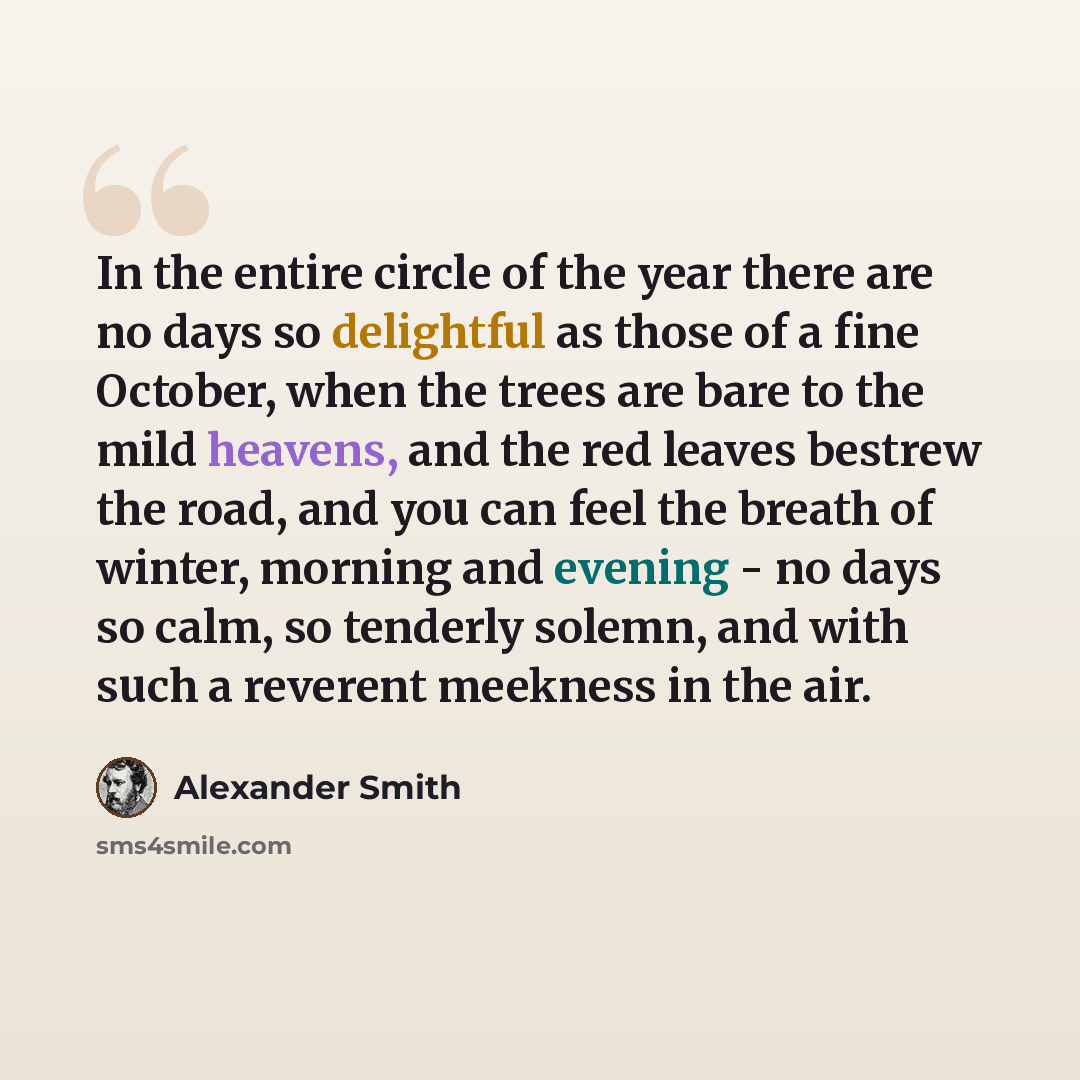 “In the entire circle of the year there are no days so delightful as those of a fine October, when the trees are bare to the mild heavens, and the red leaves bestrew the road, and you can feel the breath of winter, morning and evening - no days so calm, so tenderly solemn, and with such a reverent…” quote by Alexander Smith