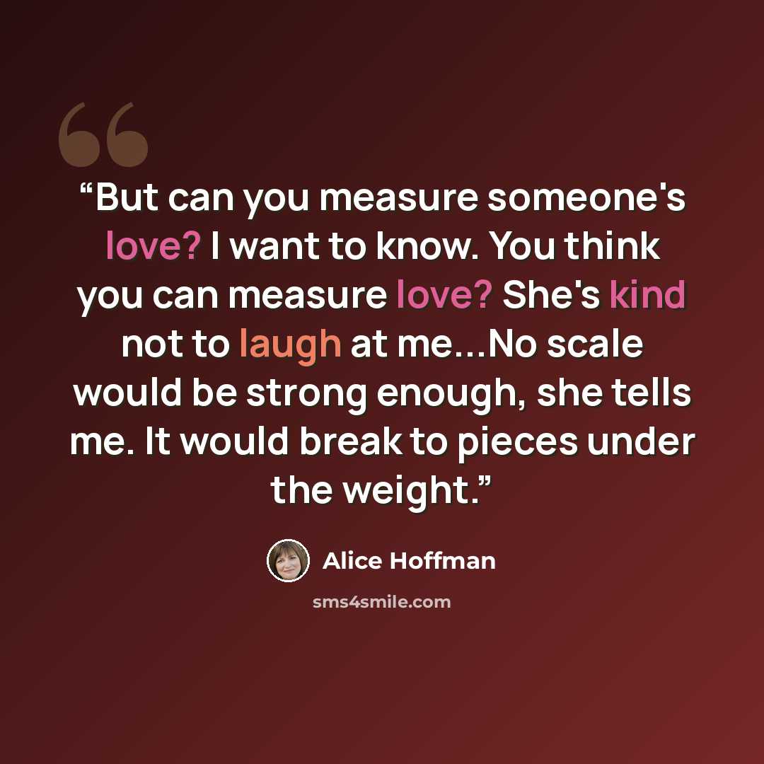 “But can you measure someone's love? I want to know. You think you can measure love? She's kind not to laugh at me...No scale would be strong enough, she tells me. It would break to pieces under the weight.” quote by Alice Hoffman