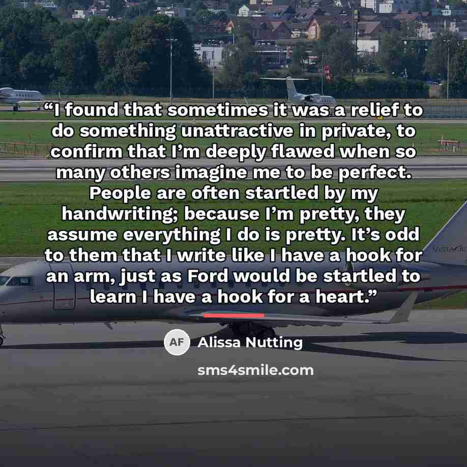 “I found that sometimes it was a relief to do something unattractive in private, to confirm that I’m deeply flawed when so many others imagine me to be perfect. People are often startled by my handwriting; because I’m pretty, they assume everything I do is pretty. It’s odd to them that I write like…” quote by Alissa Nutting