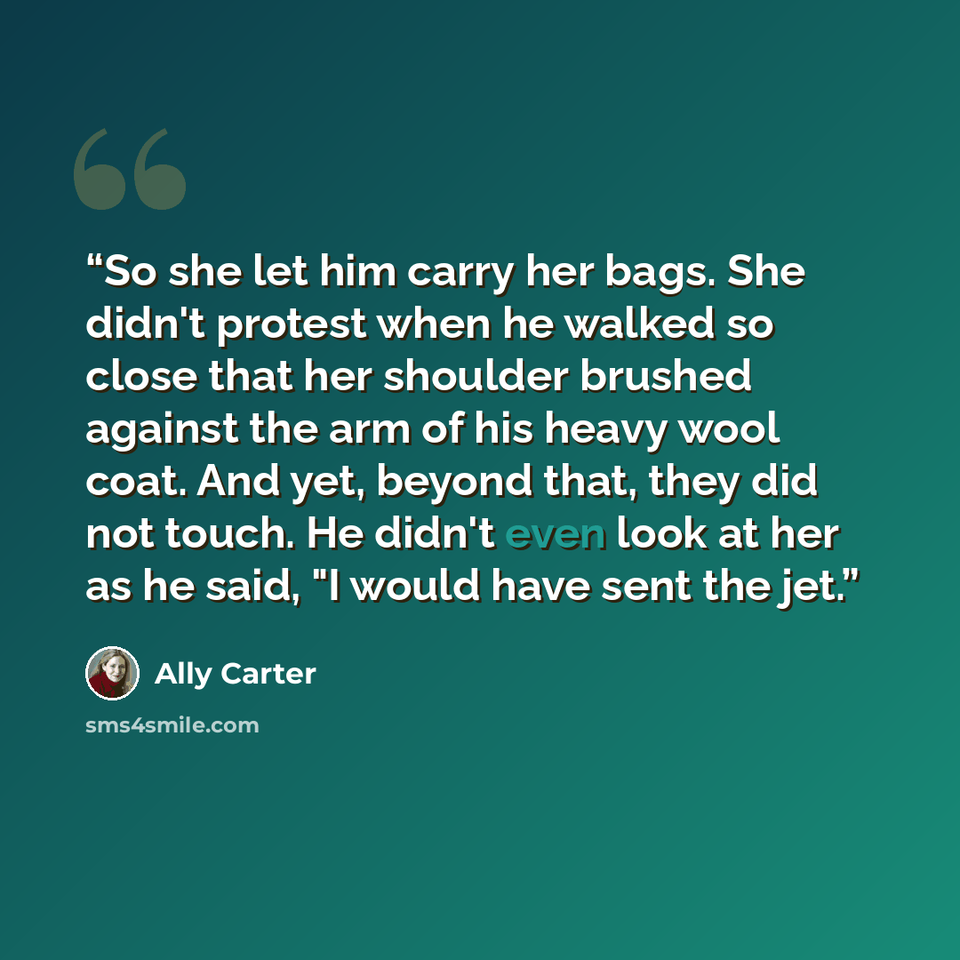 “So she let him carry her bags. She didn't protest when he walked so close that her shoulder brushed against the arm of his heavy wool coat. And yet, beyond that, they did not touch. He didn't even look at her as he said, "I would have sent the jet.” quote by Ally Carter
