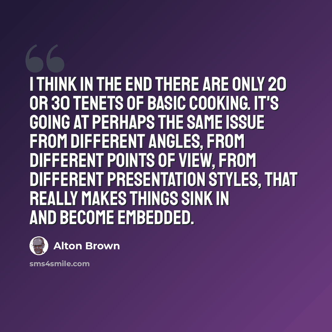 “I think in the end there are only 20 or 30 tenets of basic cooking. It's going at perhaps the same issue from different angles, from different points of view, from different presentation styles, that really makes things sink in and become embedded.” quote by Alton Brown