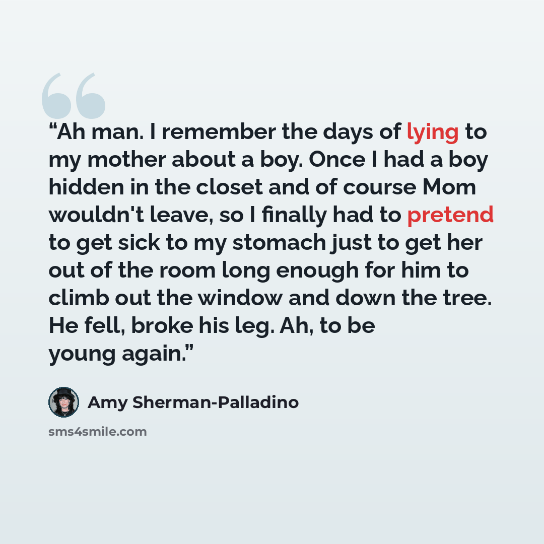 “Ah man. I remember the days of lying to my mother about a boy. Once I had a boy hidden in the closet and of course Mom wouldn't leave, so I finally had to pretend to get sick to my stomach just to get her out of the room long enough for him to climb out the window and down the tree. He fell, broke…” quote by Amy Sherman-Palladino