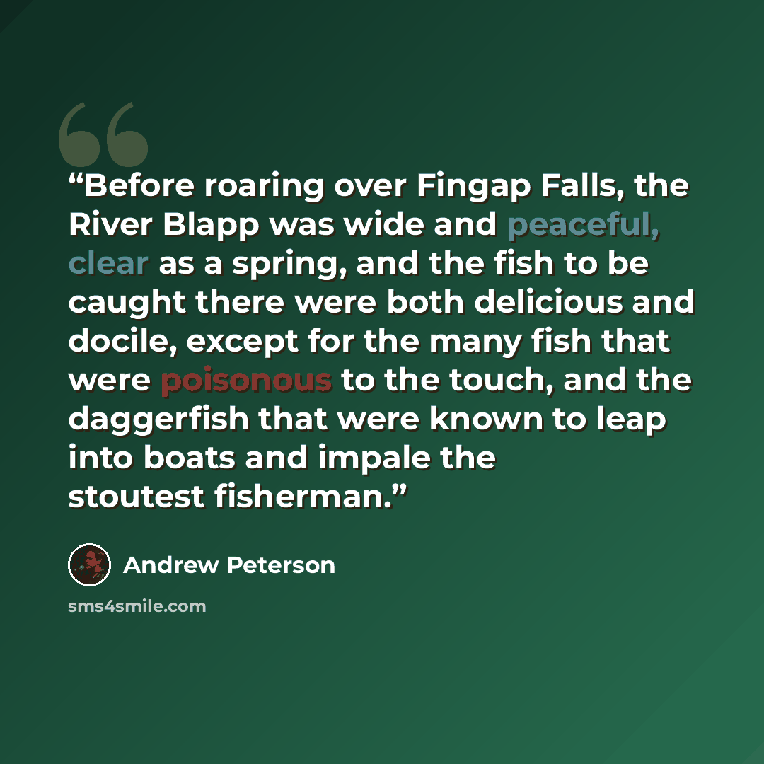 “Before roaring over Fingap Falls, the River Blapp was wide and peaceful, clear as a spring, and the fish to be caught there were both delicious and docile, except for the many fish that were poisonous to the touch, and the daggerfish that were known to leap into boats and impale the stoutest…” quote by Andrew Peterson