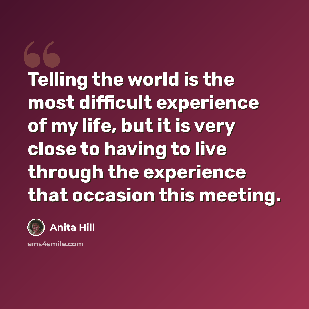 “Telling the world is the most difficult experience of my life, but it is very close to having to live through the experience that occasion this meeting.” quote by Anita Hill