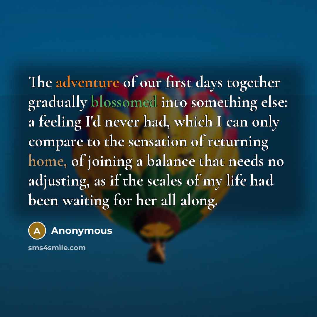 “The adventure of our first days together gradually blossomed into something else: a feeling I'd never had, which I can only compare to the sensation of returning home, of joining a balance that needs no adjusting, as if the scales of my life had been waiting for her all along.” quote by Anonymous