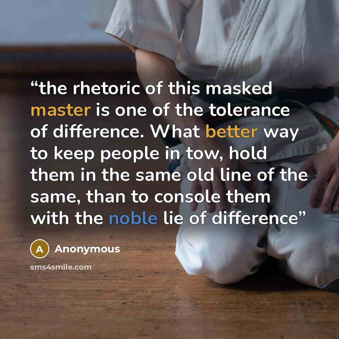 “the rhetoric of this masked master is one of the tolerance of difference. What better way to keep people in tow, hold them in the same old line of the same, than to console them with the noble lie of difference” quote by Anonymous