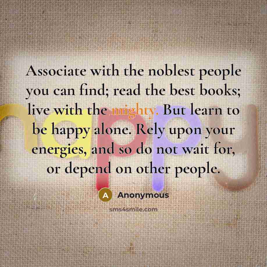 “Associate with the noblest people you can find; read the best books; live with the mighty. But learn to be happy alone. Rely upon your energies, and so do not wait for, or depend on other people.” quote by Anonymous