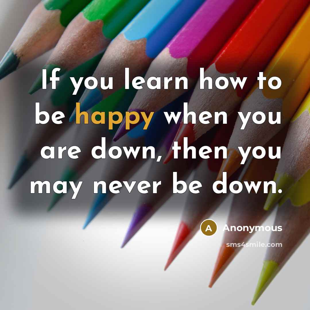 “If you learn how to be happy when you are down, then you may never be down.” quote by Anonymous