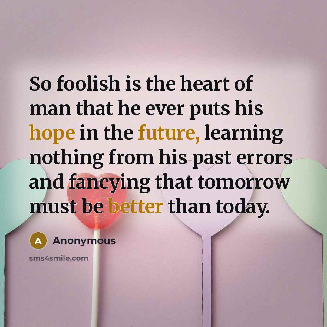 “So foolish is the heart of man that he ever puts his hope in the future, learning nothing from his past errors and fancying that tomorrow must be better than today.” quote by Anonymous