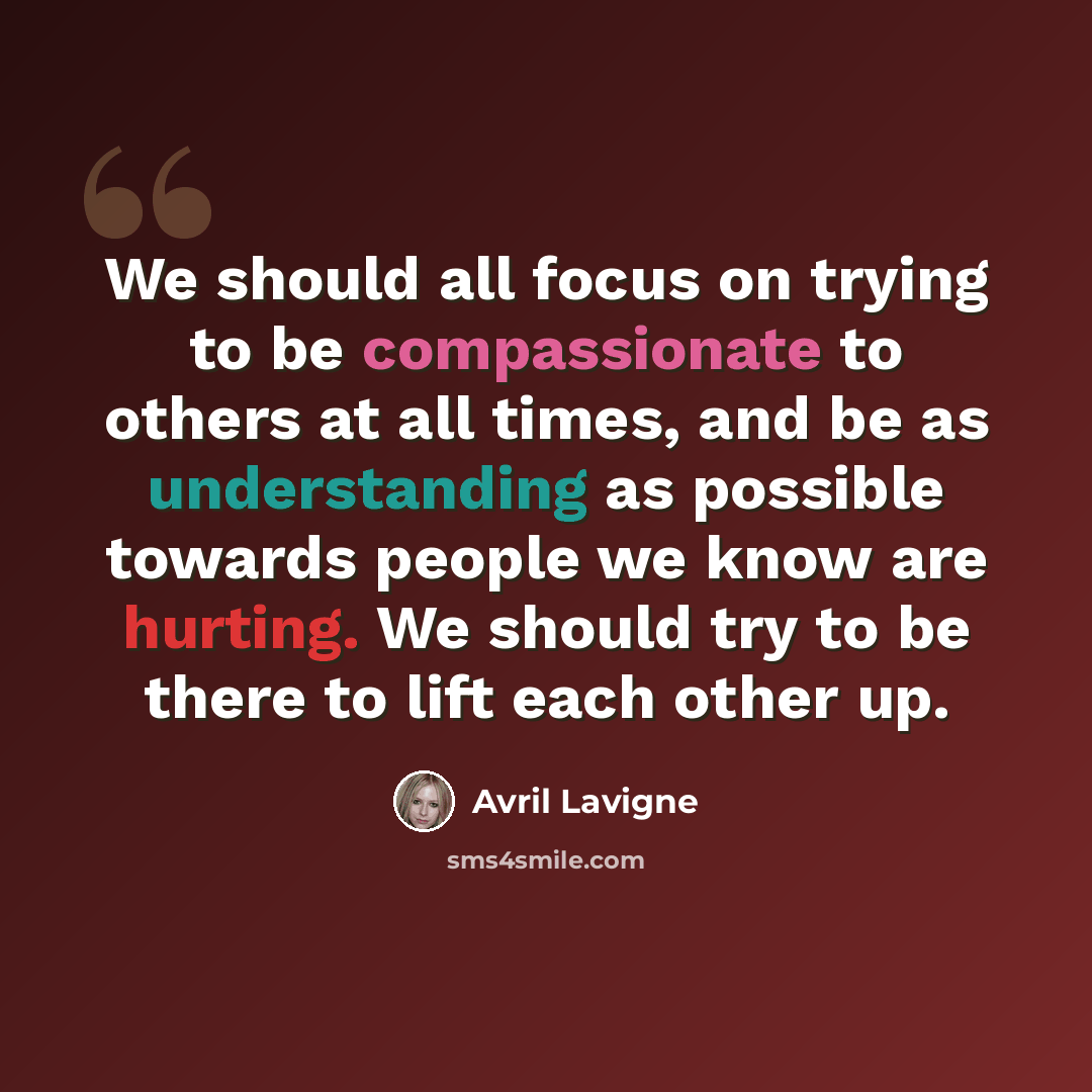 “We should all focus on trying to be compassionate to others at all times, and be as understanding as possible towards people we know are hurting. We should try to be there to lift each other up.” quote by Avril Lavigne