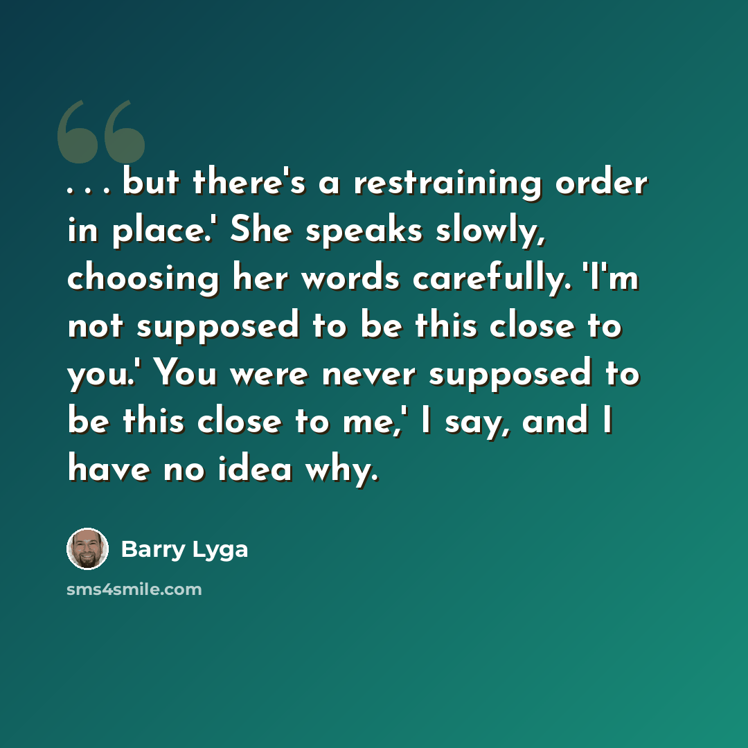 “. . . but there's a restraining order in place.' She speaks slowly, choosing her words carefully. 'I'm not supposed to be this close to you.' You were never supposed to be this close to me,' I say, and I have no idea why.” quote by Barry Lyga
