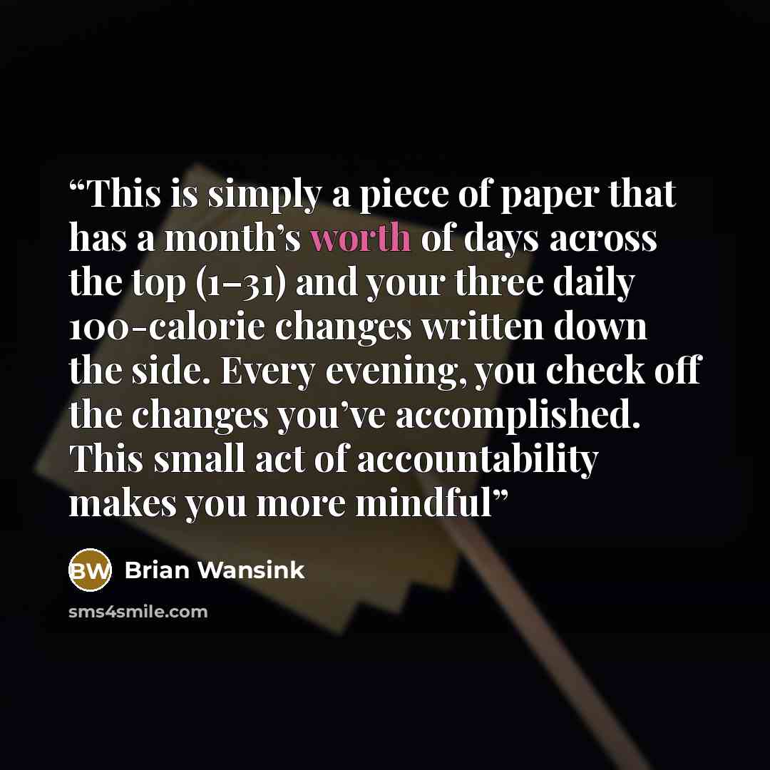 “This is simply a piece of paper that has a month’s worth of days across the top (1–31) and your three daily 100-calorie changes written down the side. Every evening, you check off the changes you’ve accomplished. This small act of accountability makes you more mindful” quote by Brian Wansink
