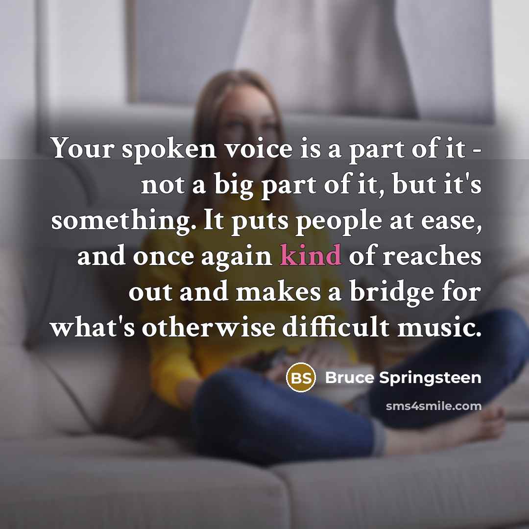 “Your spoken voice is a part of it - not a big part of it, but it's something. It puts people at ease, and once again kind of reaches out and makes a bridge for what's otherwise difficult music.” quote by Bruce Springsteen