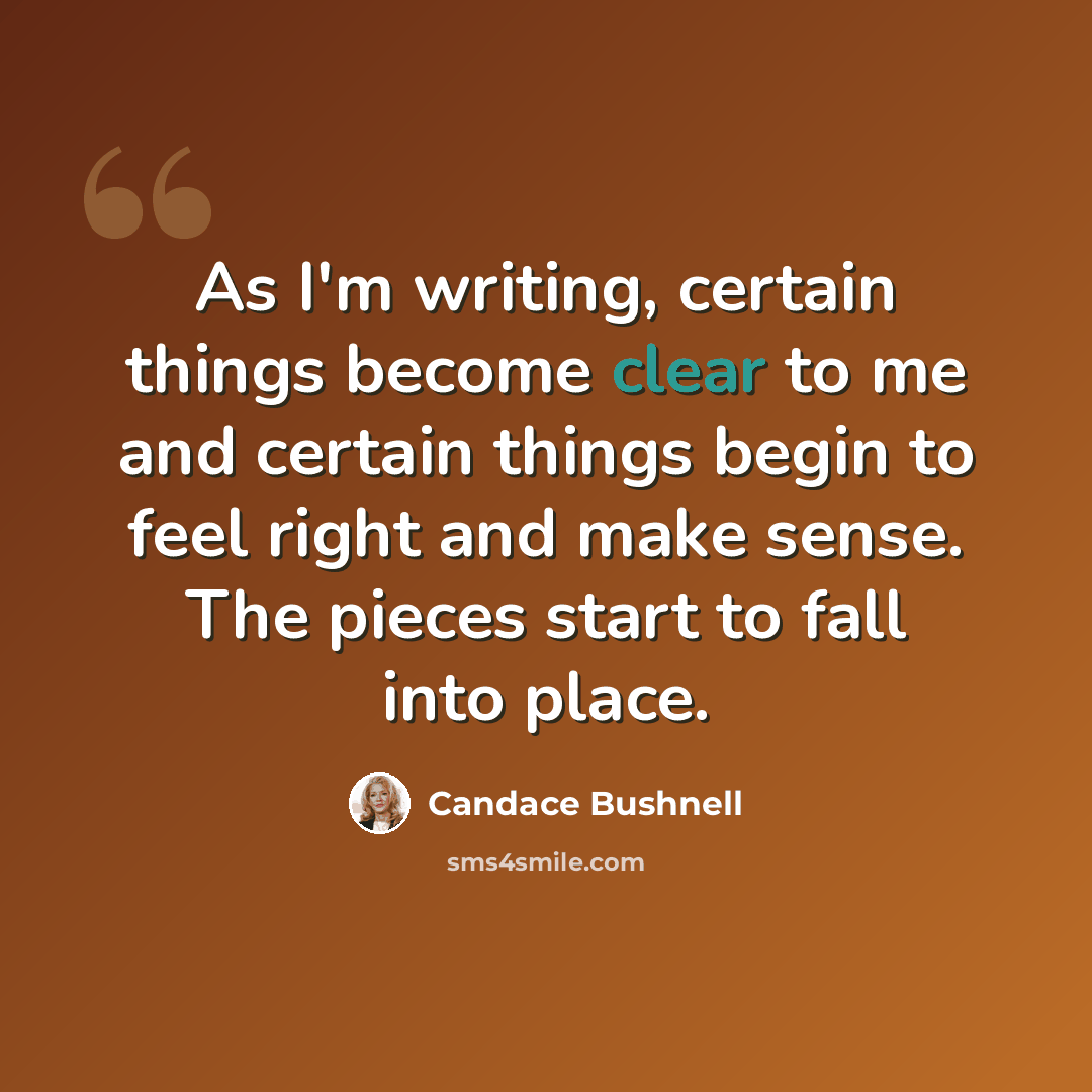 “As I'm writing, certain things become clear to me and certain things begin to feel right and make sense. The pieces start to fall into place.” quote by Candace Bushnell