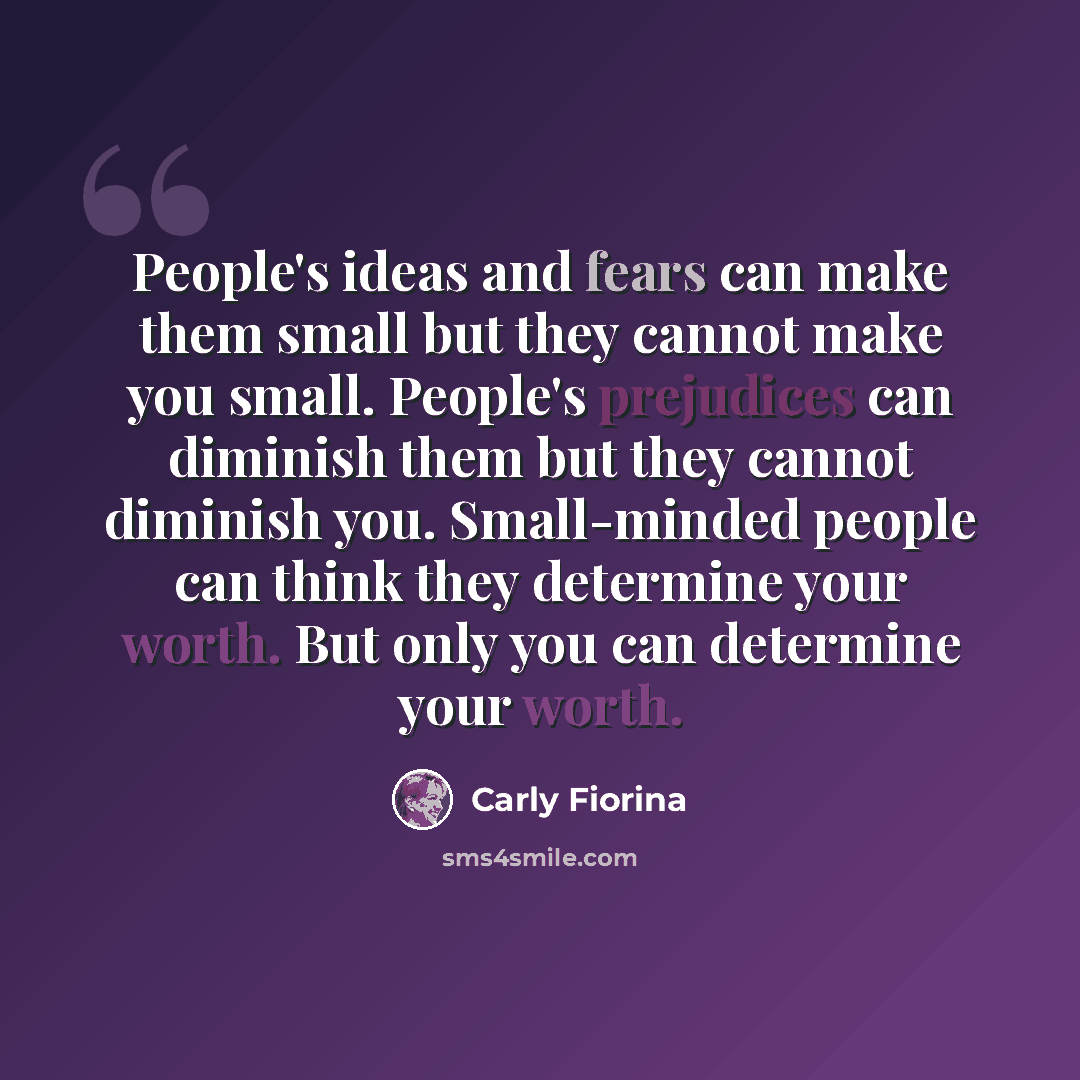 “People's ideas and fears can make them small but they cannot make you small. People's prejudices can diminish them but they cannot diminish you. Small-minded people can think they determine your worth. But only you can determine your worth.” quote by Carly Fiorina