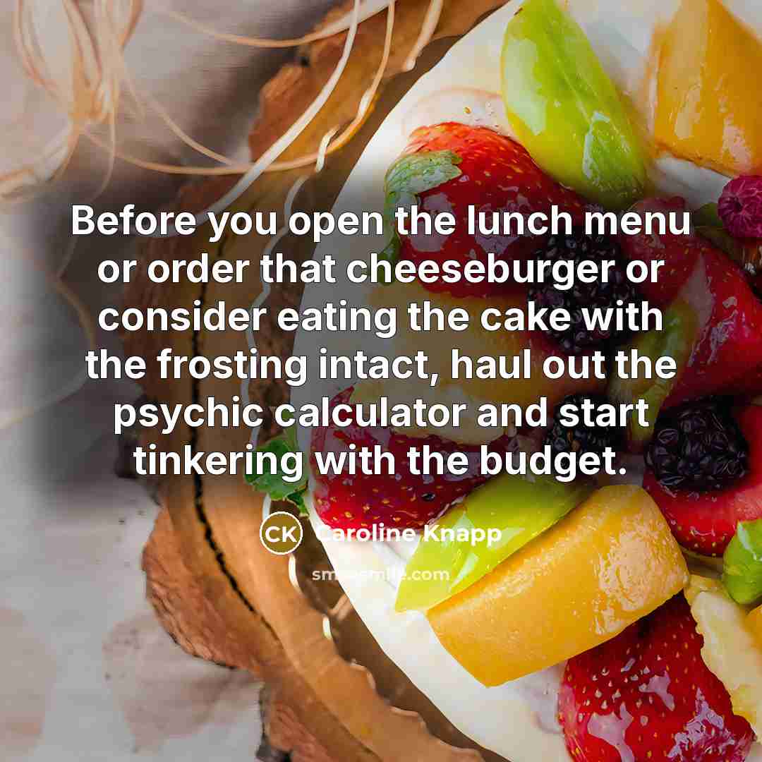 “Before you open the lunch menu or order that cheeseburger or consider eating the cake with the frosting intact, haul out the psychic calculator and start tinkering with the budget.” quote by Caroline Knapp