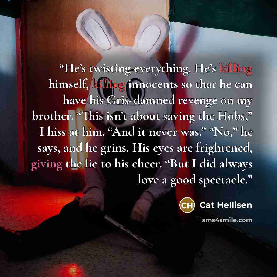 “He’s twisting everything. He’s killing himself, killing innocents so that he can have his Gris-damned revenge on my brother. “This isn’t about saving the Hobs,” I hiss at him. “And it never was.” “No,” he says, and he grins. His eyes are frightened, giving the lie to his cheer. “But I did always…” quote by Cat Hellisen
